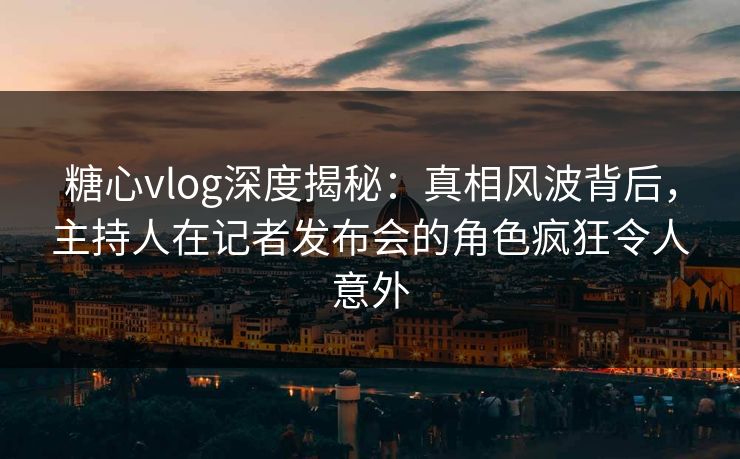 糖心vlog深度揭秘：真相风波背后，主持人在记者发布会的角色疯狂令人意外