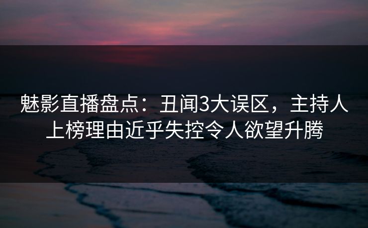 魅影直播盘点：丑闻3大误区，主持人上榜理由近乎失控令人欲望升腾