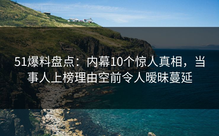 51爆料盘点：内幕10个惊人真相，当事人上榜理由空前令人暧昧蔓延