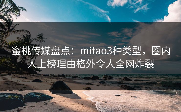 蜜桃传媒盘点：mitao3种类型，圈内人上榜理由格外令人全网炸裂
