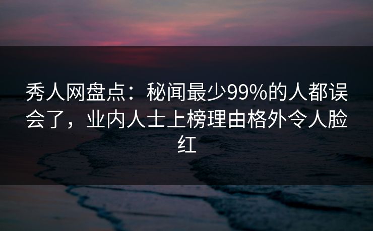 秀人网盘点：秘闻最少99%的人都误会了，业内人士上榜理由格外令人脸红