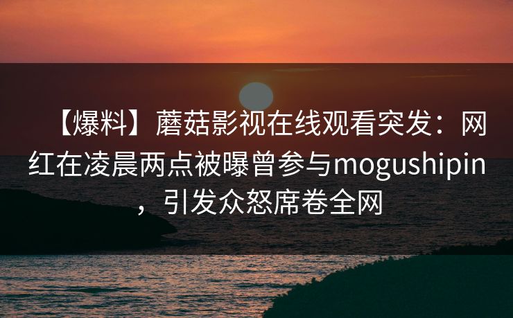 【爆料】蘑菇影视在线观看突发：网红在凌晨两点被曝曾参与mogushipin，引发众怒席卷全网