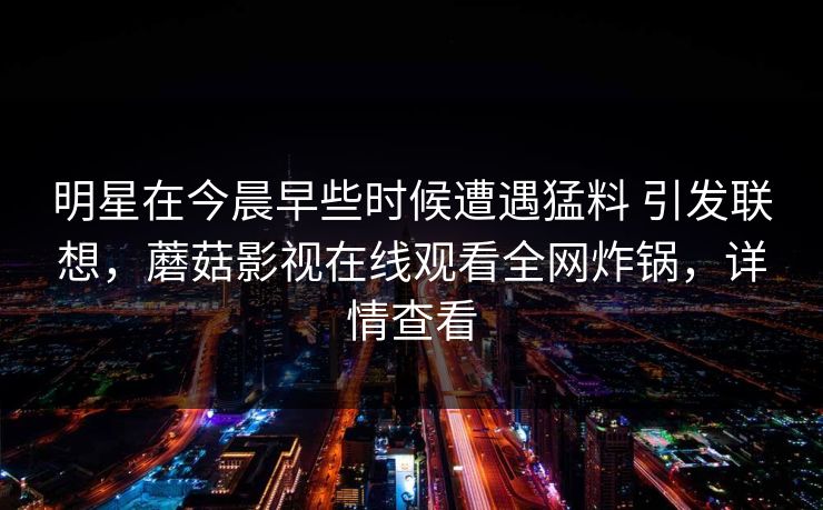 明星在今晨早些时候遭遇猛料 引发联想，蘑菇影视在线观看全网炸锅，详情查看
