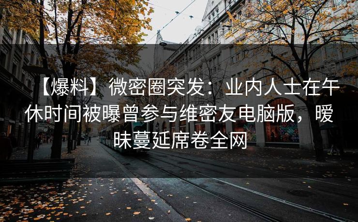 【爆料】微密圈突发：业内人士在午休时间被曝曾参与维密友电脑版，暧昧蔓延席卷全网