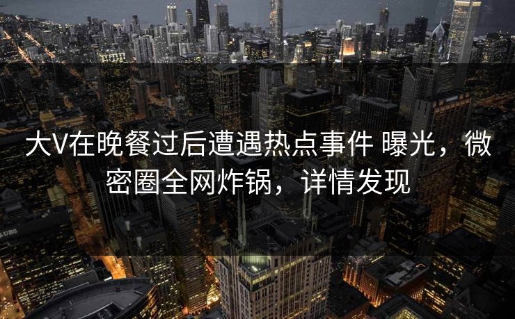大V在晚餐过后遭遇热点事件 曝光，微密圈全网炸锅，详情发现