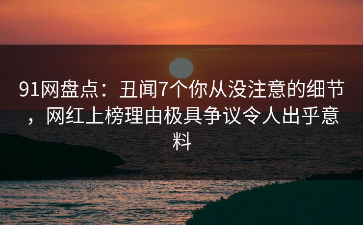 91网盘点：丑闻7个你从没注意的细节，网红上榜理由极具争议令人出乎意料