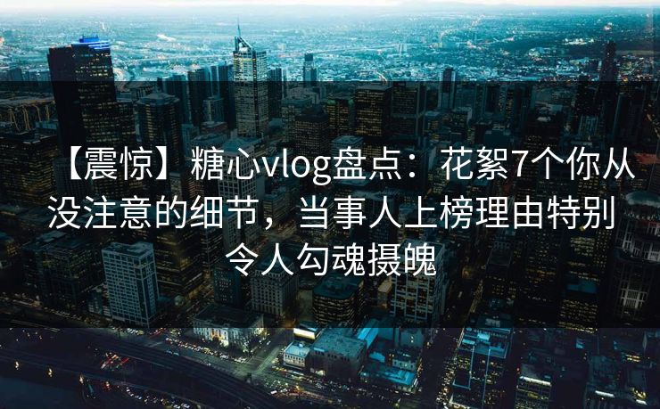 【震惊】糖心vlog盘点：花絮7个你从没注意的细节，当事人上榜理由特别令人勾魂摄魄