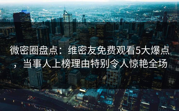 微密圈盘点：维密友免费观看5大爆点，当事人上榜理由特别令人惊艳全场
