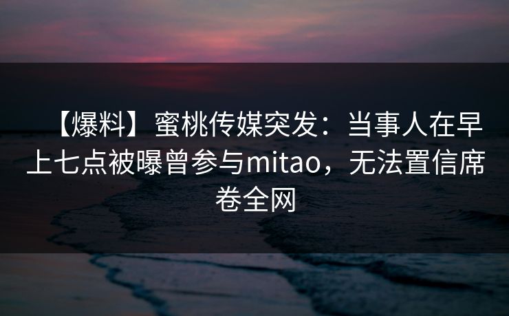 【爆料】蜜桃传媒突发：当事人在早上七点被曝曾参与mitao，无法置信席卷全网