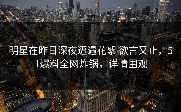 明星在昨日深夜遭遇花絮 欲言又止，51爆料全网炸锅，详情围观