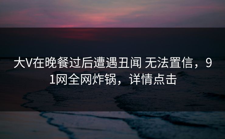 大V在晚餐过后遭遇丑闻 无法置信，91网全网炸锅，详情点击