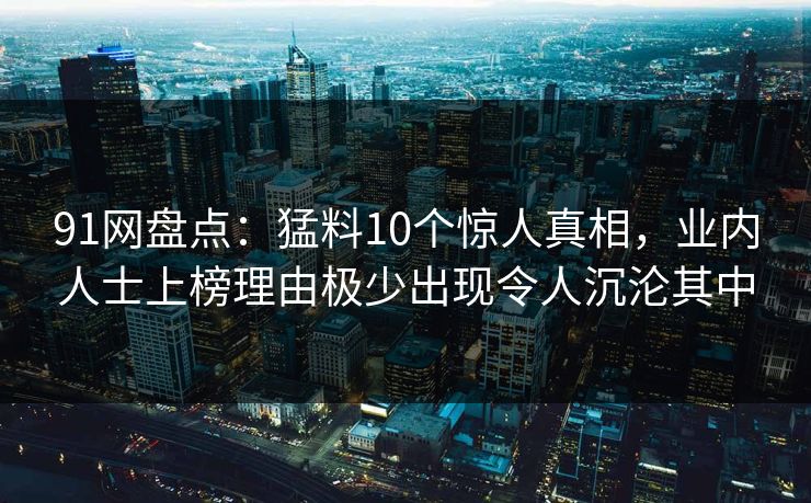 91网盘点：猛料10个惊人真相，业内人士上榜理由极少出现令人沉沦其中
