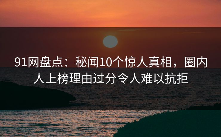 91网盘点：秘闻10个惊人真相，圈内人上榜理由过分令人难以抗拒