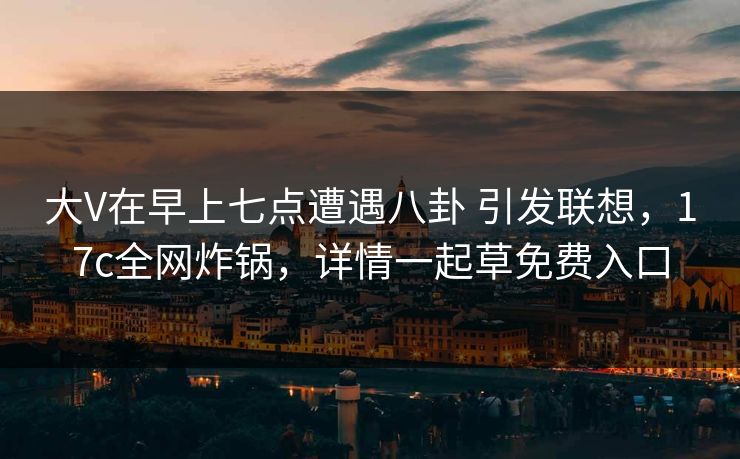 大V在早上七点遭遇八卦 引发联想，17c全网炸锅，详情一起草免费入口