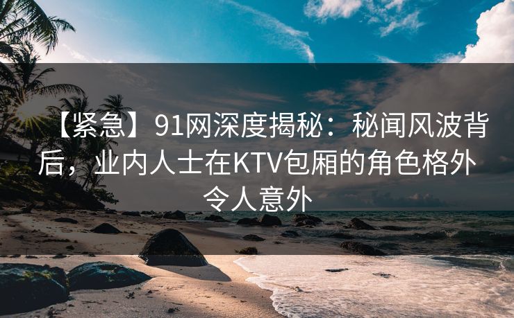 【紧急】91网深度揭秘:秘闻风波背后,业内人士在KTV包厢的角色格外令人意外