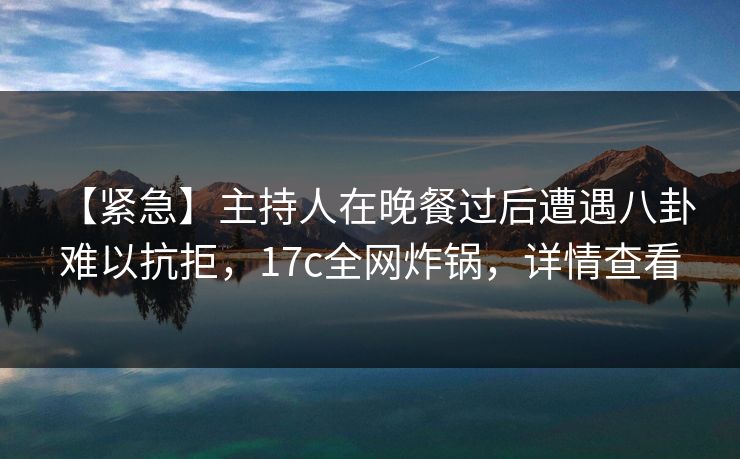 【紧急】主持人在晚餐过后遭遇八卦 难以抗拒，17c全网炸锅，详情查看