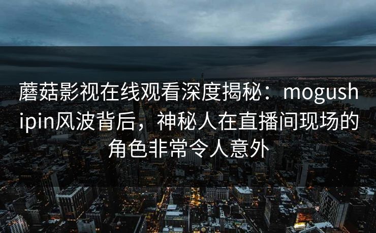 蘑菇影视在线观看深度揭秘:mogushipin风波背后,神秘人在直播间现场的角色非常令人意外 蘑菇影视在线观看深度揭秘:mogushipin风波背后,神秘人在直播间现场的角色非常令人意外
