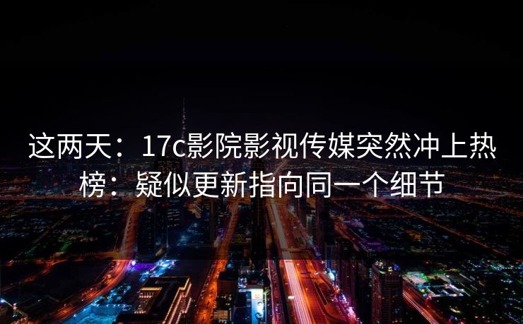 这两天：17c影院影视传媒突然冲上热榜：疑似更新指向同一个细节